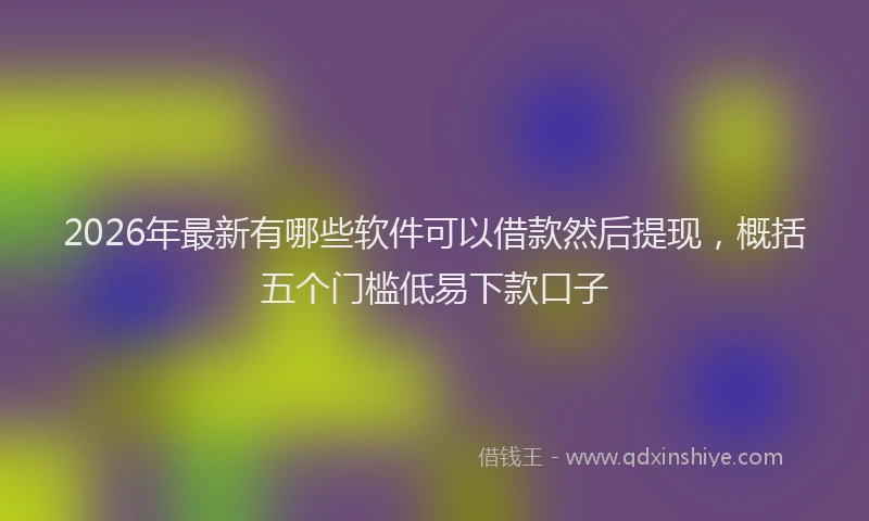 2026年最新有哪些软件可以借款然后提现，概括五个门槛低易下款口子