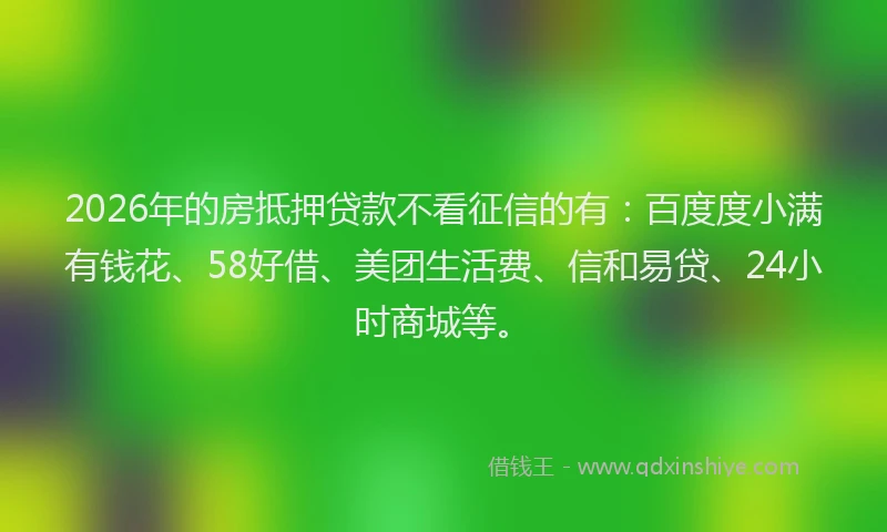 2026年的房抵押贷款不看征信的有：百度度小满有钱花、58好借、美团生活费、信和易贷、24小时商城等。