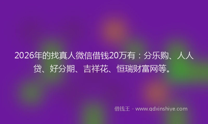 2026年的找真人微信借钱20万有：分乐购、人人贷、好分期、吉祥花、恒瑞财富网等。