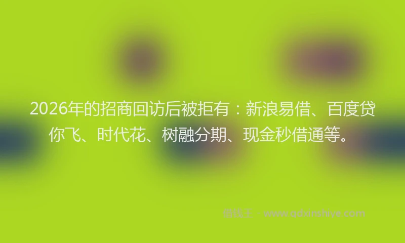 2026年的招商回访后被拒有：新浪易借、百度贷你飞、时代花、树融分期、现金秒借通等。