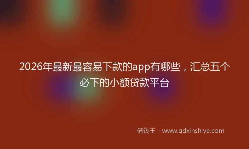 2026年最新最容易下款的app有哪些，汇总五个必下的小额贷款平台