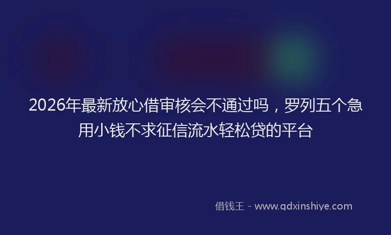 2026年最新放心借审核会不通过吗，罗列五个急用小钱不求征信流水轻松贷的平台