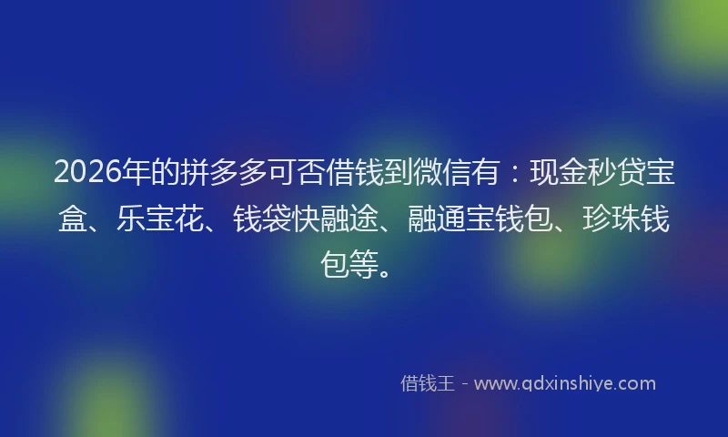 2026年的拼多多可否借钱到微信有：现金秒贷宝盒、乐宝花、钱袋快融途、融通宝钱包、珍珠钱包等。