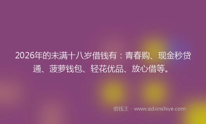 2026年的未满十八岁借钱有：青春购、现金秒贷通、菠萝钱包、轻花优品、放心借等。