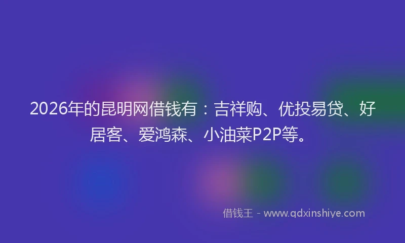 2026年的昆明网借钱有：吉祥购、优投易贷、好居客、爱鸿森、小油菜P2P等。