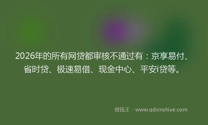 2026年的所有网贷都审核不通过有：京享易付、省时贷、极速易借、现金中心、平安i贷等。