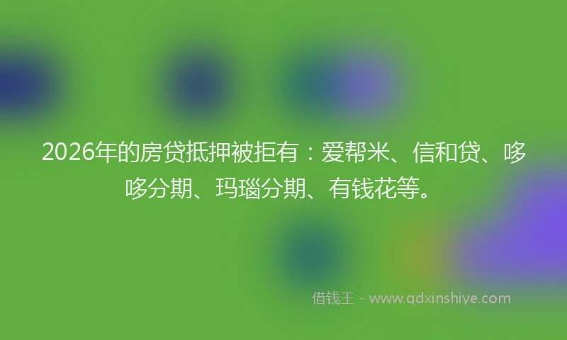 2026年的房贷抵押被拒有：爱帮米、信和贷、哆哆分期、玛瑙分期、有钱花等。