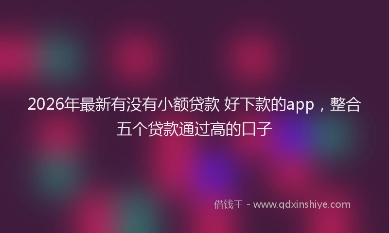 2026年最新有没有小额贷款 好下款的app，整合五个贷款通过高的口子
