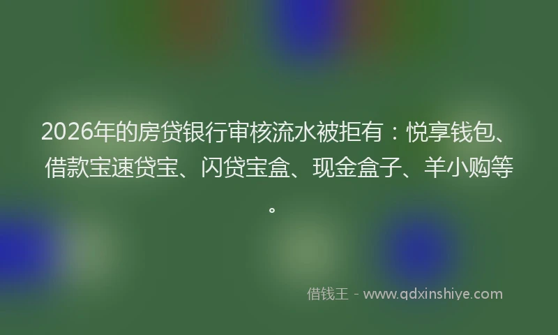 2026年的房贷银行审核流水被拒有：悦享钱包、借款宝速贷宝、闪贷宝盒、现金盒子、羊小购等。