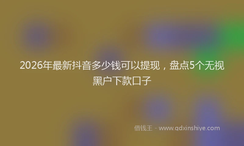 2026年最新抖音多少钱可以提现，盘点5个无视黑户下款口子