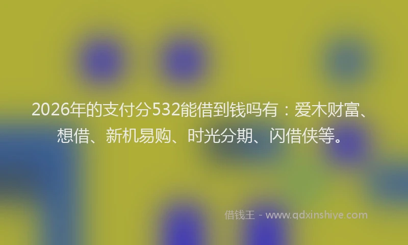 2026年的支付分532能借到钱吗有：爱木财富、想借、新机易购、时光分期、闪借侠等。