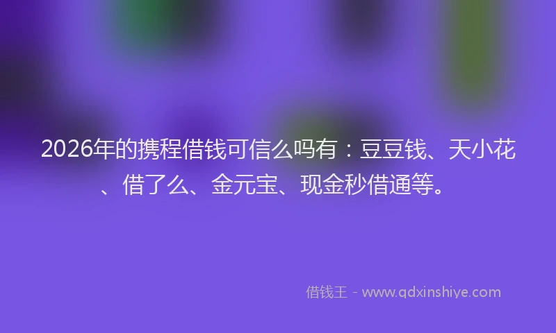 2026年的携程借钱可信么吗有：豆豆钱、天小花、借了么、金元宝、现金秒借通等。