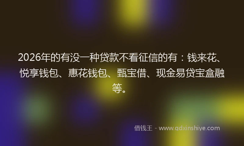 2026年的有没一种贷款不看征信的有：钱来花、悦享钱包、惠花钱包、甄宝借、现金易贷宝盒融等。