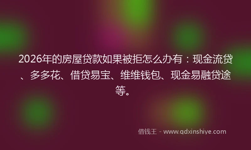 2026年的房屋贷款如果被拒怎么办有：现金流贷、多多花、借贷易宝、维维钱包、现金易融贷途等。