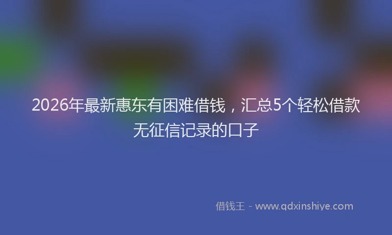 2026年最新惠东有困难借钱,汇总5个轻松借款无征信记录的口子