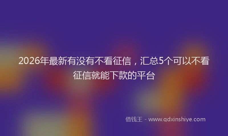 2026年最新有没有不看征信，汇总5个可以不看征信就能下款的平台