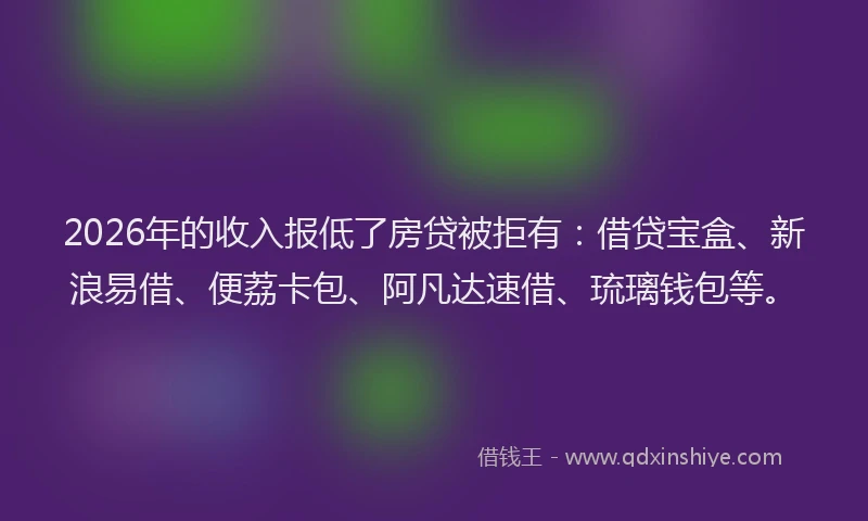 2026年的收入报低了房贷被拒有：借贷宝盒、新浪易借、便荔卡包、阿凡达速借、琉璃钱包等。