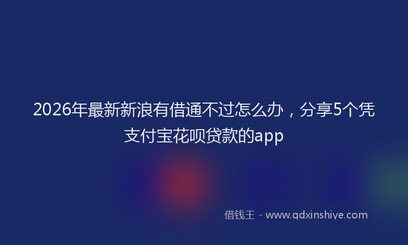 2026年最新新浪有借通不过怎么办，分享5个凭支付宝花呗贷款的app