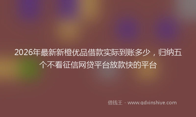 2026年最新新橙优品借款实际到账多少，归纳五个不看征信网贷平台放款快的平台