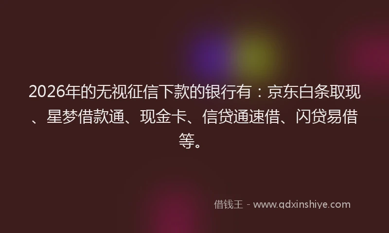 2026年的无视征信下款的银行有：京东白条取现、星梦借款通、现金卡、信贷通速借、闪贷易借等。