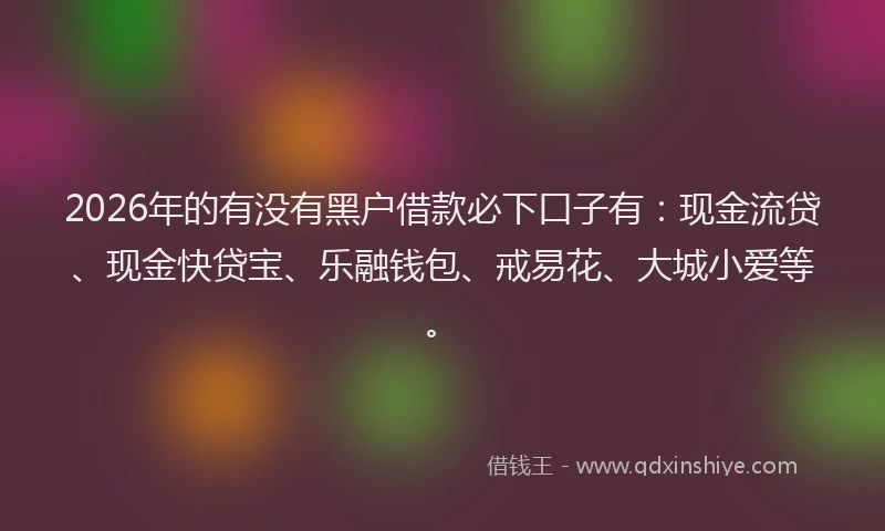 2026年的有没有黑户借款必下口子有：现金流贷、现金快贷宝、乐融钱包、戒易花、大城小爱等。