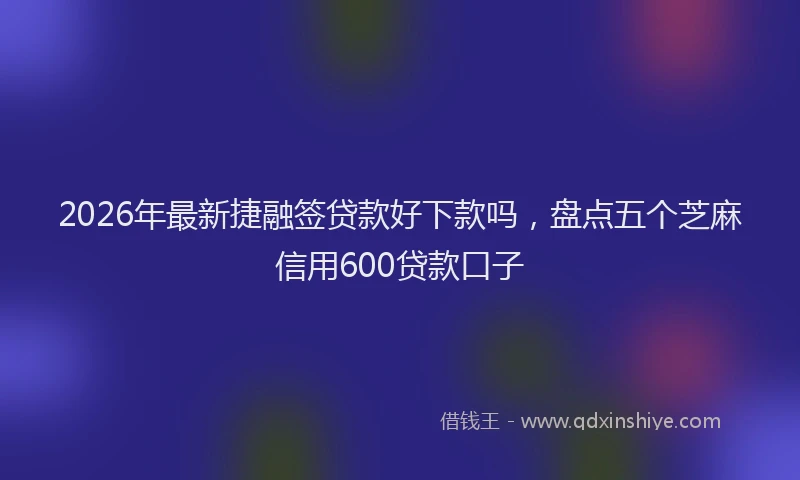 2026年最新捷融签贷款好下款吗，盘点五个芝麻信用600贷款口子