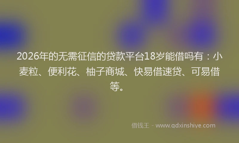 2026年的无需征信的贷款平台18岁能借吗有：小麦粒、便利花、柚子商城、快易借速贷、可易借等。