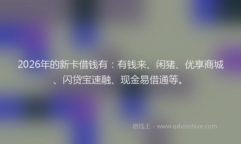 2026年的新卡借钱有：有钱来、闲猪、优享商城、闪贷宝速融、现金易借通等。