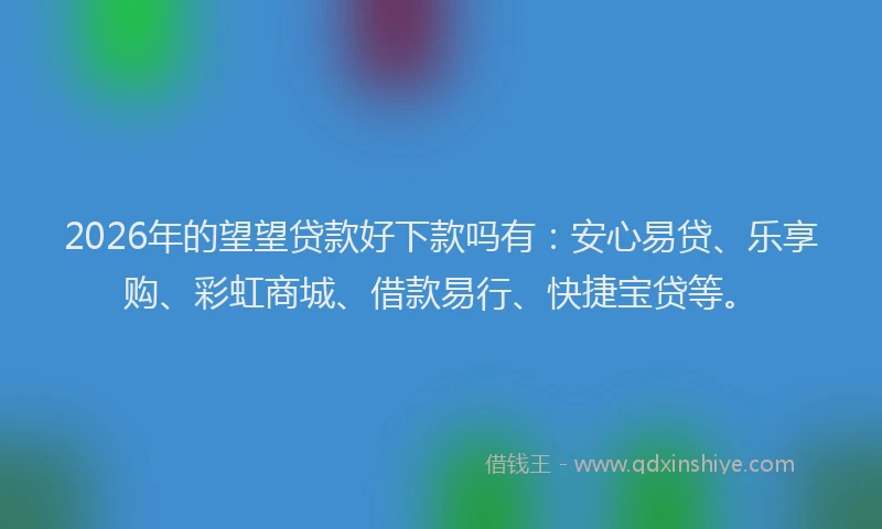 2026年的望望贷款好下款吗有：安心易贷、乐享购、彩虹商城、借款易行、快捷宝贷等。