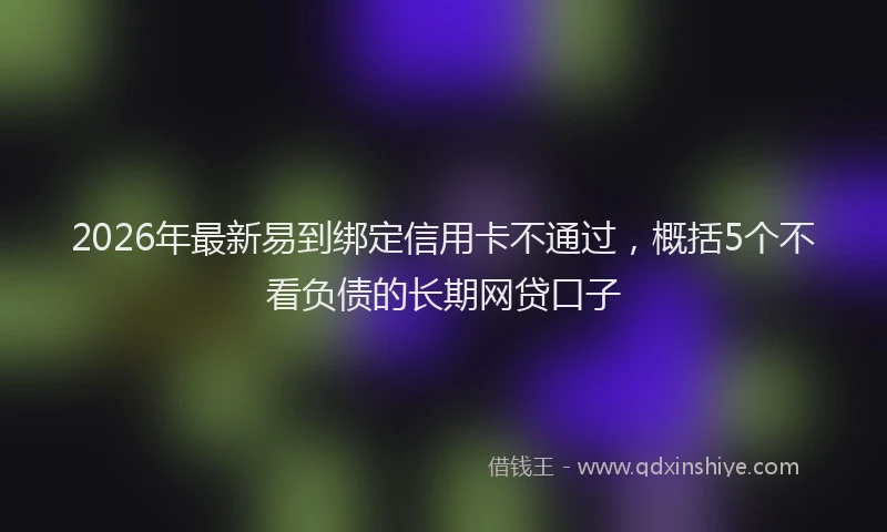 2026年最新易到绑定信用卡不通过，概括5个不看负债的长期网贷口子