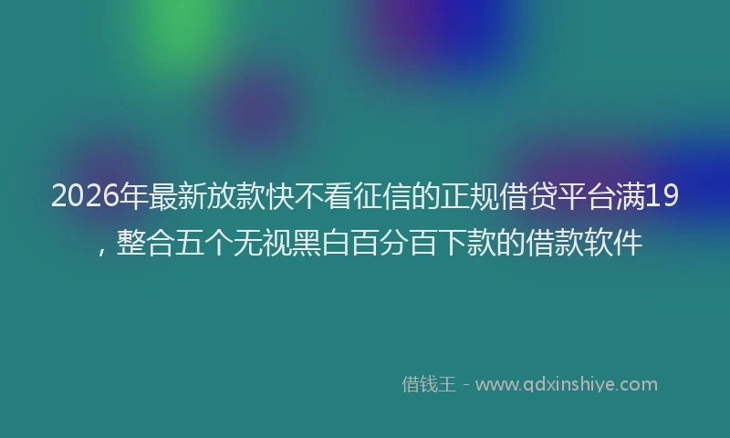 2026年最新放款快不看征信的正规借贷平台满19，整合五个无视黑白百分百下款的借款软件