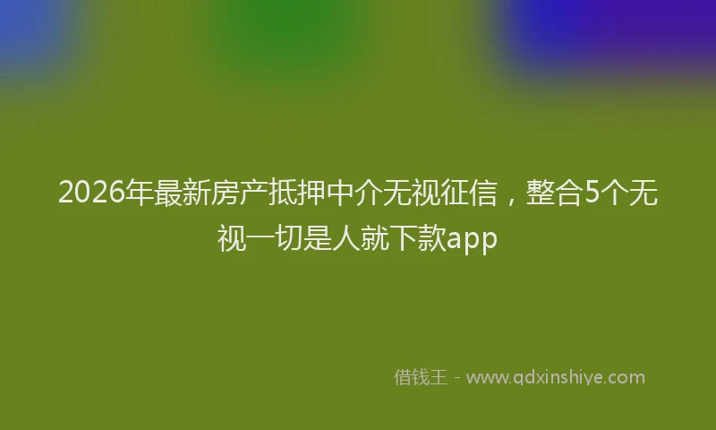2026年最新房产抵押中介无视征信，整合5个无视一切是人就下款app