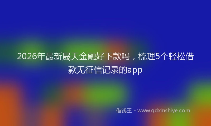 2026年最新晟天金融好下款吗，梳理5个轻松借款无征信记录的app
