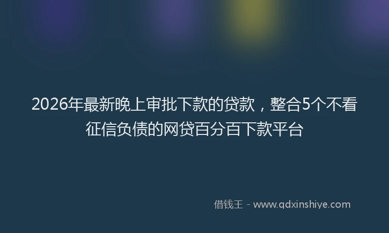 2026年最新晚上审批下款的贷款，整合5个不看征信负债的网贷百分百下款平台