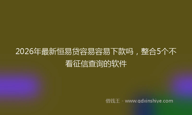 2026年最新恒易贷容易容易下款吗，整合5个不看征信查询的软件