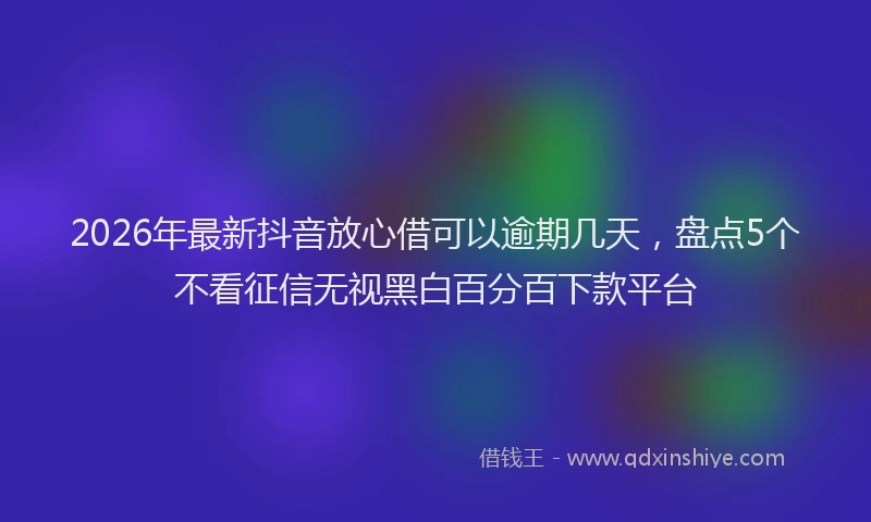 2026年最新抖音放心借可以逾期几天，盘点5个不看征信无视黑白百分百下款平台