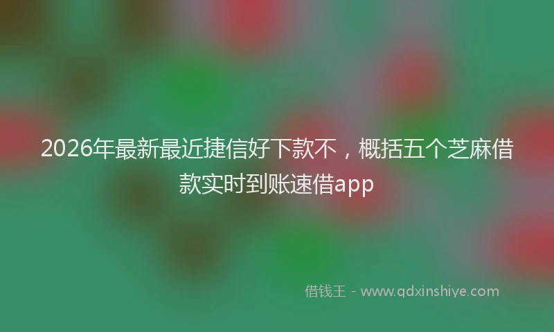 2026年最新最近捷信好下款不，概括五个芝麻借款实时到账速借app