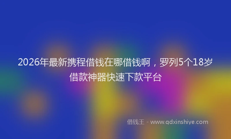 2026年最新携程借钱在哪借钱啊，罗列5个18岁借款神器快速下款平台