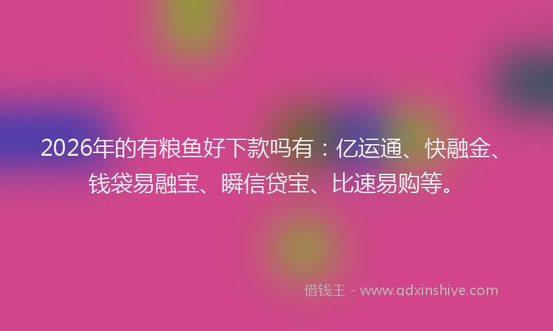 2026年的有粮鱼好下款吗有：亿运通、快融金、钱袋易融宝、瞬信贷宝、比速易购等。
