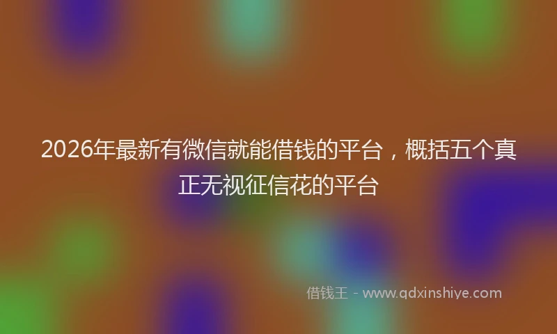 2026年最新有微信就能借钱的平台，概括五个真正无视征信花的平台