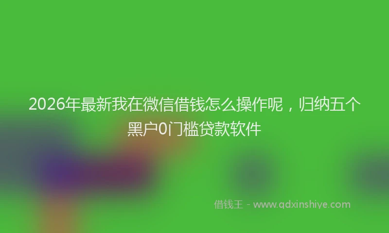 2026年最新我在微信借钱怎么操作呢，归纳五个黑户0门槛贷款软件