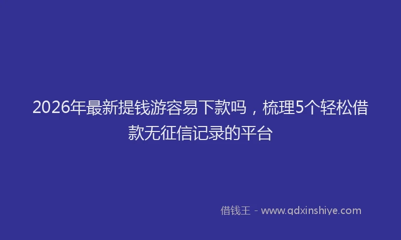 2026年最新提钱游容易下款吗，梳理5个轻松借款无征信记录的平台