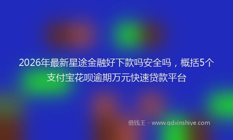 2026年最新星途金融好下款吗安全吗，概括5个支付宝花呗逾期万元快速贷款平台