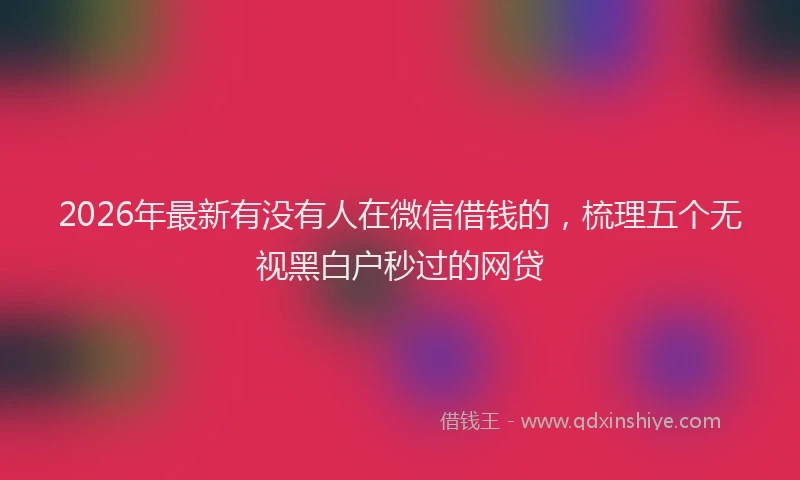 2026年最新有没有人在微信借钱的，梳理五个无视黑白户秒过的网贷