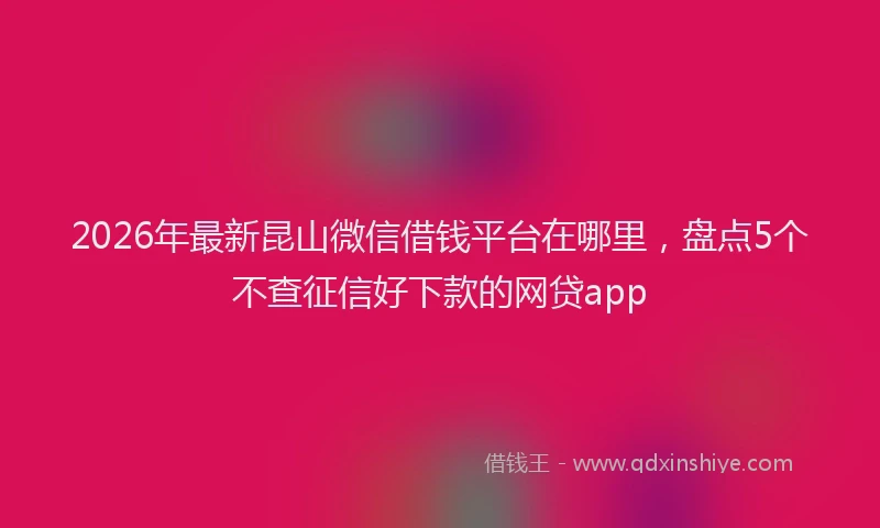 2026年最新昆山微信借钱平台在哪里，盘点5个不查征信好下款的网贷app