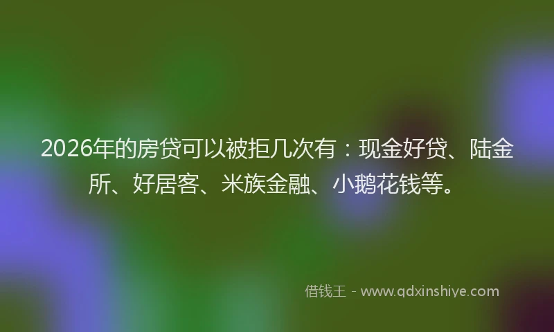 2026年的房贷可以被拒几次有：现金好贷、陆金所、好居客、米族金融、小鹅花钱等。