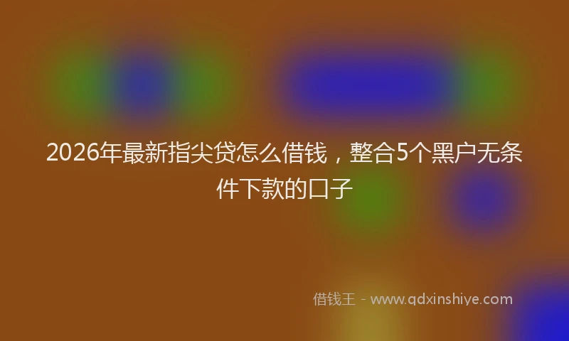 2026年最新指尖贷怎么借钱，整合5个黑户无条件下款的口子