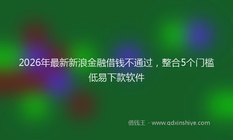 2026年最新新浪金融借钱不通过，整合5个门槛低易下款软件