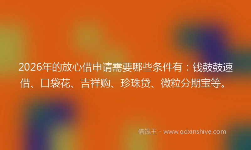 2026年的放心借申请需要哪些条件有：钱鼓鼓速借、口袋花、吉祥购、珍珠贷、微粒分期宝等。