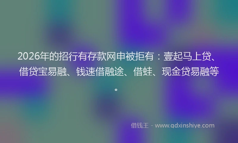 2026年的招行有存款网申被拒有：壹起马上贷、借贷宝易融、钱速借融途、借蛙、现金贷易融等。